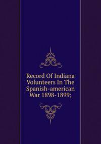 Record Of Indiana Volunteers In The Spanish-american War 1898-1899;