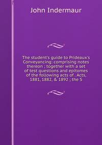 The student's guide to Prideaux's Conveyancing: comprising notes thereon ; together with a set of test questions and epitomes of the following acts of . Acts, 1881, 1882, &amp; 1892 ; the S