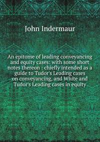 An epitome of leading conveyancing and equity cases: with some short notes thereon : chiefly intended as a guide to Tudor's Leading cases on conveyancing, and White and Tudor's Leading cases in equity