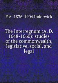 The Interregnum (A. D. 1648-1660): studies of the commonwealth, legislative, social, and legal