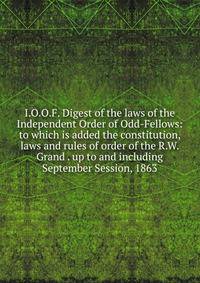 I.O.O.F. Digest of the laws of the Independent Order of Odd-Fellows: to which is added the constitution, laws and rules of order of the R.W. Grand . up to and including September Session, 1863.
