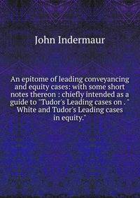 An epitome of leading conveyancing and equity cases: with some short notes thereon : chiefly intended as a guide to "Tudor's Leading cases on . "White and Tudor's Leading cases in equity."