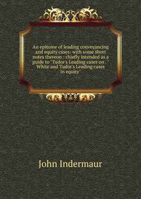 An epitome of leading conveyancing and equity cases: with some short notes thereon : chiefly intended as a guide to "Tudor's Leading cases on . "White and Tudor's Leading cases in equity"