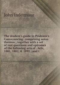 The student's guide to Prideaux's Conveyancing: comprising notes thereon ; together with a set of test questions and epitomes of the following acts of . Acts, 1881, 1882, &amp; 1892 ; and t