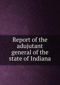 Report of the adujutant general of the state of Indiana