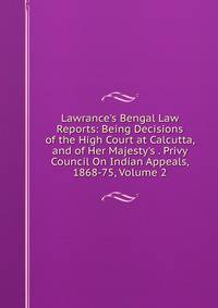 Lawrance's Bengal Law Reports: Being Decisions of the High Court at Calcutta, and of Her Majesty's . Privy Council On Indian Appeals, 1868-75, Volume 2