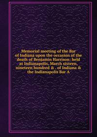 Memorial meeting of the Bar of Indiana upon the occasion of the death of Benjamin Harrison: held at Indianapolis, March sixteen, nineteen hundred &amp; . of Indiana &amp; the Indianapolis Bar A