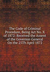 The Code of Criminal Procedure, Being Act No. X of 1872: Received the Assent of the Governor-General On the 25Th April 1872