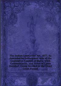 The Indian Limitation Act, 1877, As Amended by Subsequent Acts of the Legislative Council of India: With Commentaries, and Notes of Cases Decided . Cases Decided in the Chief Court Panjab
