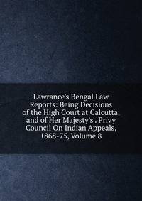 Lawrance's Bengal Law Reports: Being Decisions of the High Court at Calcutta, and of Her Majesty's . Privy Council On Indian Appeals, 1868-75, Volume 8