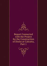 Report Connected with the Project for the Construction of Docks at Calcutta, Part 1