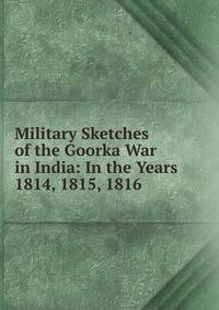Military Sketches of the Goorka War in India: In the Years 1814, 1815, 1816 .