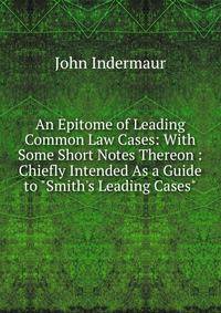 An Epitome of Leading Common Law Cases: With Some Short Notes Thereon : Chiefly Intended As a Guide to "Smith's Leading Cases"