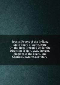 Special Report of the Indiana State Board of Agriculture On the Hog: Prepared Under the Direction of Hon. W.W. Stevens, Member of the Board, and Charles Downing, Secretary .