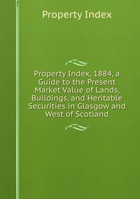 Property Index, 1884, a Guide to the Present Market Value of Lands, Buildings, and Heritable Securities in Glasgow and West of Scotland
