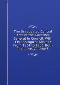 The Unrepealed Central Acts of the Governor General in Council: With Chronological Tables : From 1834 to 1903, Both Inclusive, Volume 5