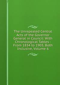 The Unrepealed Central Acts of the Governor General in Council: With Chronological Tables : From 1834 to 1903, Both Inclusive, Volume 6