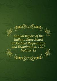 Annual Report of the Indiana State Board of Medical Registration and Examination. 1907, Volume 12