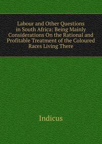 Labour and Other Questions in South Africa: Being Mainly Considerations On the Rational and Profitable Treatment of the Coloured Races Living There