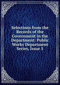 Selections from the Records of the Government in the Department: Public Works Department Series, Issue 5