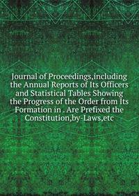 Journal of Proceedings,including the Annual Reports of Its Officers and Statistical Tables Showing the Progress of the Order from Its Formation in . Are Prefixed the Constitution,by-Laws,etc