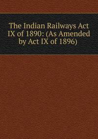The Indian Railways Act IX of 1890: (As Amended by Act IX of 1896) .