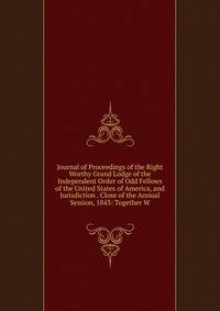 Journal of Proceedings of the Right Worthy Grand Lodge of the Independent Order of Odd Fellows of the United States of America, and Jurisdiction . Close of the Annual Session, 1843: Together W