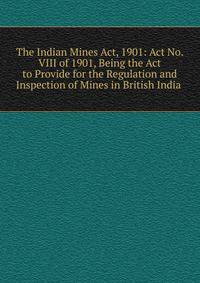 The Indian Mines Act, 1901: Act No. VIII of 1901, Being the Act to Provide for the Regulation and Inspection of Mines in British India .