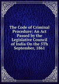 The Code of Criminal Procedure: An Act Passed by the Legislative Council of India On the 5Th September, 1861