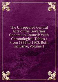 The Unrepealed Central Acts of the Governor General in Council: With Chronological Tables : From 1834 to 1903, Both Inclusive, Volume 1