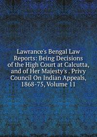 Lawrance's Bengal Law Reports: Being Decisions of the High Court at Calcutta, and of Her Majesty's . Privy Council On Indian Appeals, 1868-75, Volume 11