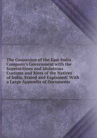 The Connexion of the East-India Company's Government with the Superstitious and Idolatrous Customs and Rites of the Natives of India, Stated and Explained: With a Large Appendix of Documents