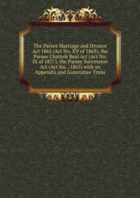 The Parsee Marriage and Divorce Act 1865 (Act No. XV of 1865), the Parsee Chattels Real Act (Act No. IX of 1837), the Parsee Succession Act (Act No. . 1865) with an Appendix and Guzerattee Trans