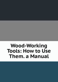 Wood-Working Tools: How to Use Them. a Manual