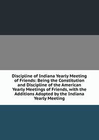 Discipline of Indiana Yearly Meeting of Friends: Being the Constitution and Discipline of the American Yearly Meetings of Friends, with the Additions Adopted by the Indiana Yearly Meeting