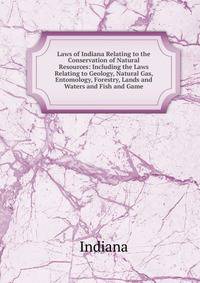 Laws of Indiana Relating to the Conservation of Natural Resources: Including the Laws Relating to Geology, Natural Gas, Entomology, Forestry, Lands and Waters and Fish and Game