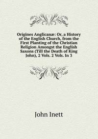 Origines Anglican?: Or, a History of the English Church, from the First Planting of the Christian Religion Amongst the English Saxons (Till the Death of King John), 2 Vols. 2 Vols. In 3.