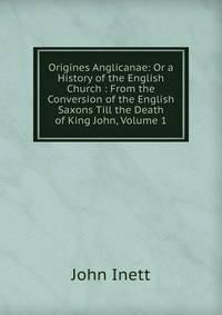 Origines Anglicanae: Or a History of the English Church : From the Conversion of the English Saxons Till the Death of King John, Volume 1