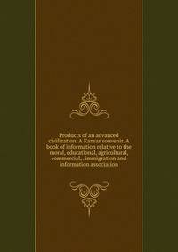 Products of an advanced civilization. A Kansas souvenir. A book of information relative to the moral, educational, agricultural, commercial, . immigration and information association
