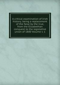 A critical examination of Irish history; being a replacement of the false by the true, from the Elizabethan conquest to the legislative union of 1800 Volume v. 1