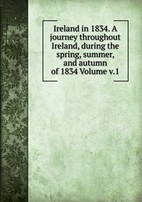 Ireland in 1834. A journey throughout Ireland, during the spring, summer, and autumn of 1834 Volume v.1