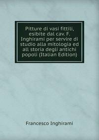 Pitture di vasi fittili, esibite dal cav. F. Inghirami per servire di studio alla mitologia ed all storia degli antichi popoli (Italian Edition)
