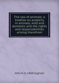 The law of animals: a treatise on property in animals, wild and domestic and the rights and responsibilities arising therefrom