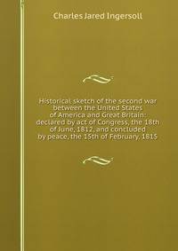 Historical sketch of the second war between the United States of America and Great Britain: declared by act of Congress, the 18th of June, 1812, and concluded by peace, the 15th of February, 1815