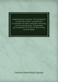 Shakespeare's bones. The proposal to disinter them, considered in relation to their possible bearing on his portraiture: illustrated by instances of visits of the living to the dead