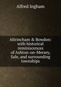 Altrincham &amp; Bowdon: with historical reminiscences of Ashton-on-Mersey, Sale, and surrounding townships
