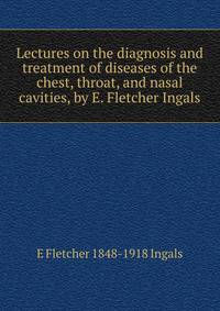 Lectures on the diagnosis and treatment of diseases of the chest, throat, and nasal cavities, by E. Fletcher Ingals