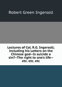 Lectures of Col. R.G. Ingersoll; including his Letters on the Chinese god--Is suicide a sin?--The right to one's life--etc. etc. etc