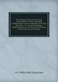 The throne of David; from the consecration of the shepherd of Bethlehem to the rebellion of Prince Absalom . in a series of letters addressed by an . to his Lord and King on the throne of Nineveh