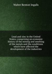 Lead and zinc in the United States; comprising an economic history of the mining and smelting of the metals and the conditions which have affected the development of the industries